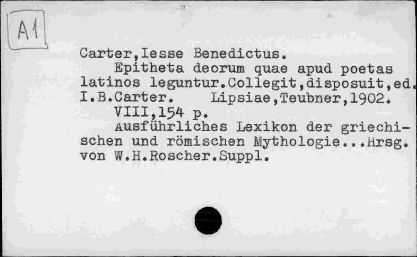 ﻿Garter,lesse Benedictus.
Epitheta deorum quae apud poetas latinos leguntur.Gollegit,disposuit,ed I.B.Carter. Lipsiae »Teubner,1902.
VIII,154 p.
Ausführliches Lexikon der griechischen und römischen Mythologie...Hrsg, von W.H.Roscher.Suppl.